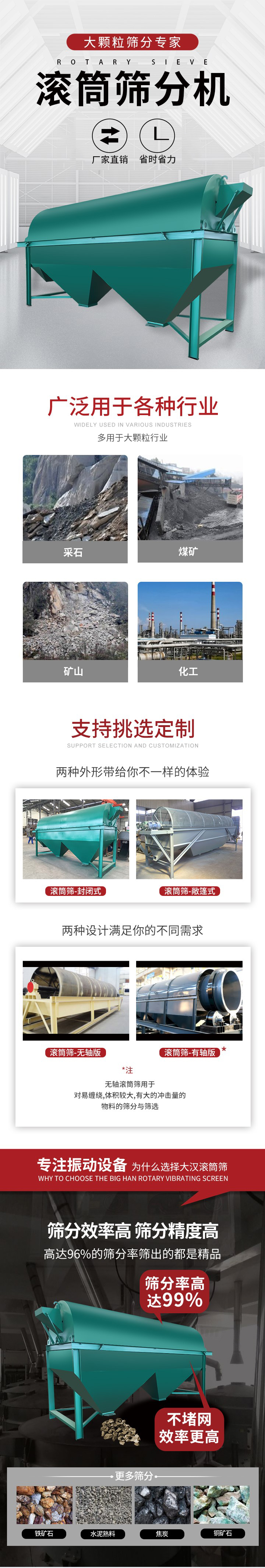 滚筒筛分机大颗粒筛分专家：厂家直销，省时省力。滚筒筛被广泛应用各种行业：多用于大颗粒行业例如：采石，煤矿，矿山，化工等。滚筒筛定制类型有哪些：封闭式与敞篷式产品结构分为：无轴式，有轴式两种，无轴滚筒筛用于对缠绕，体积较大，有大的冲击量的物料的筛分与筛选。滚筒筛筛分效率高筛分精度能够达到：96%也比较适用于铁矿石，水泥熟料，焦炭，铜矿石。滚筒筛特点：不飞粉末：密封隔离罩，密封性好，工作过程不会出现飞粉现象。外型尺寸是按筒体长计