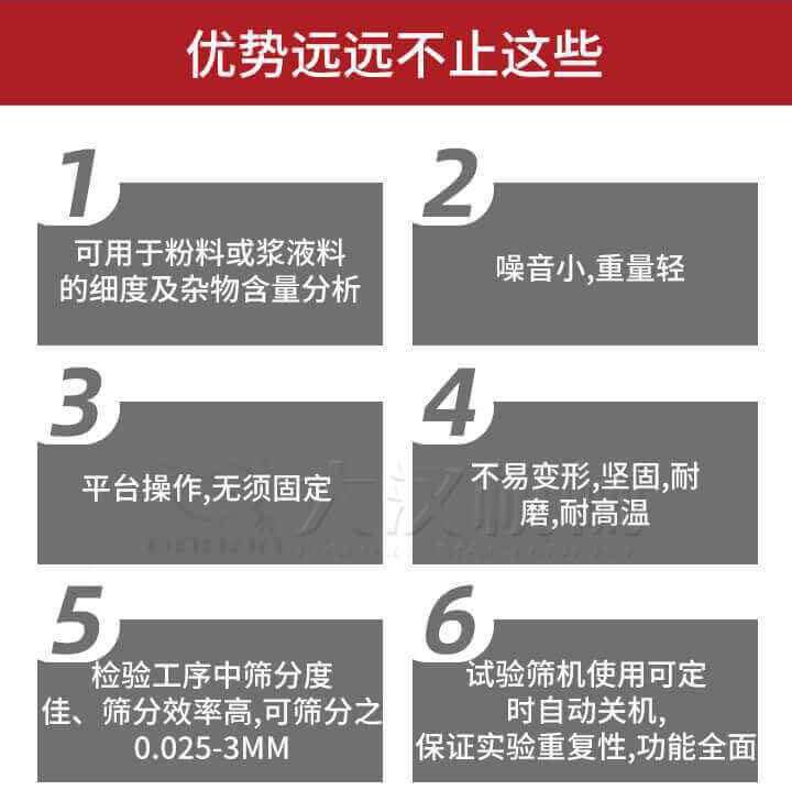 试验筛优势：1，可用于粉料或浆液料的细度及杂物含量分析。2，噪音小，重量轻。3，平台操作，无须固定。4，不易变形，坚固，耐磨，耐高温。5，检验工序中筛分度佳，筛分效率高，可筛分之0.025-3MM6，试验筛机使用可定时自动关机保证实验重复性，功能全面。